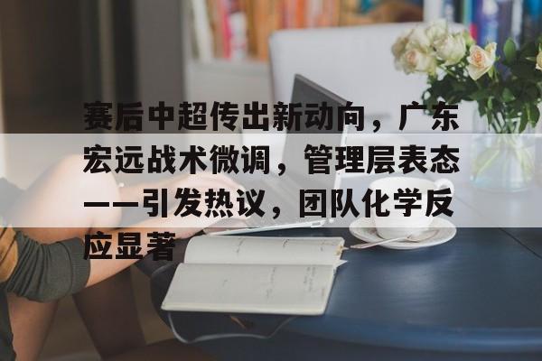 haha体育平台-赛后中超传出新动向，广东宏远战术微调，管理层表态——引发热议，团队化学反应显著