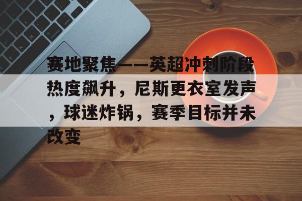哈哈体育官网-赛地聚焦——英超冲刺阶段热度飙升，尼斯更衣室发声，球迷炸锅，赛季目标并未改变